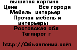 вышитая картина  › Цена ­ 8 000 - Все города Мебель, интерьер » Прочая мебель и интерьеры   . Ростовская обл.,Таганрог г.